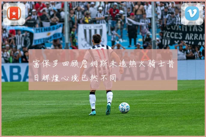 富保罗回顾詹姆斯未选热火骑士昔日辉煌心境已然不同