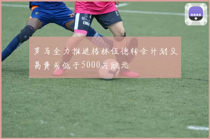 罗马全力推进格林伍德转会计划交易费或低于5000万欧元