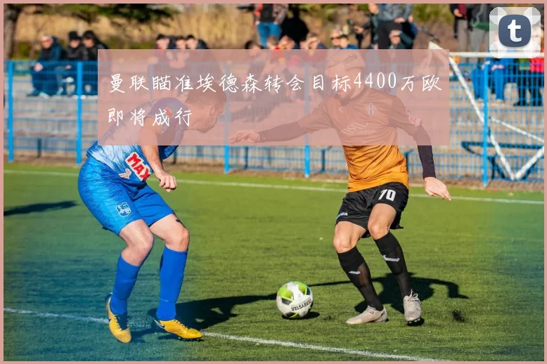 曼联瞄准埃德森转会目标4400万欧即将成行