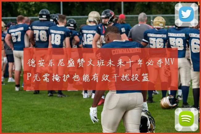 德安东尼盛赞文班未来十年必夺MVP无需掩护也能有效干扰投篮