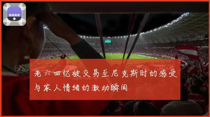 老六回忆被交易至尼克斯时的感受与家人情绪的激动瞬间