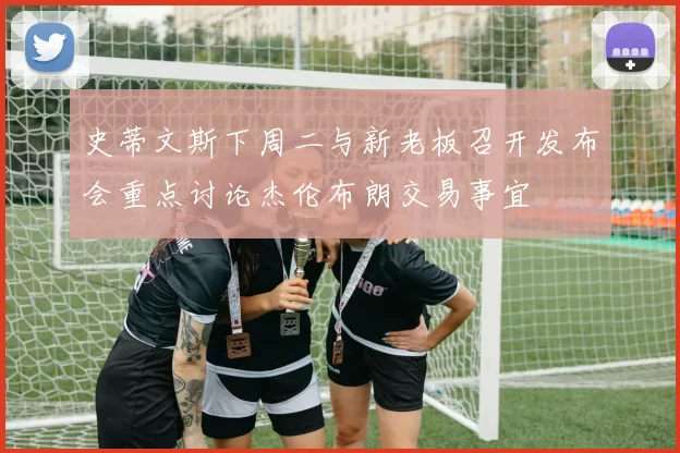 史蒂文斯下周二与新老板召开发布会重点讨论杰伦布朗交易事宜
