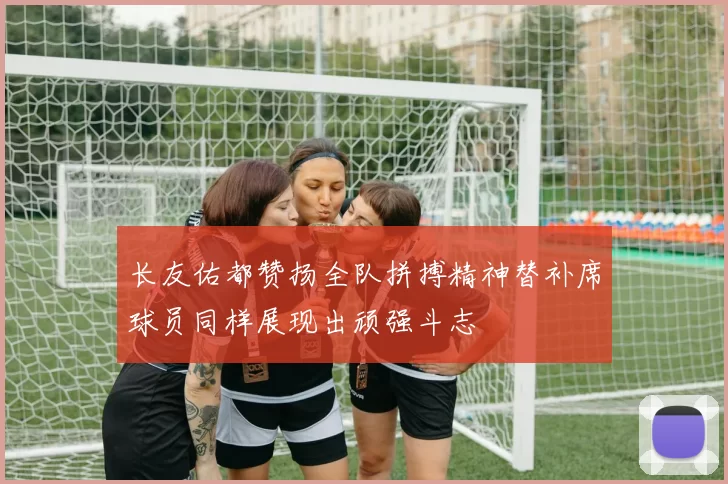 长友佑都赞扬全队拼搏精神替补席球员同样展现出顽强斗志