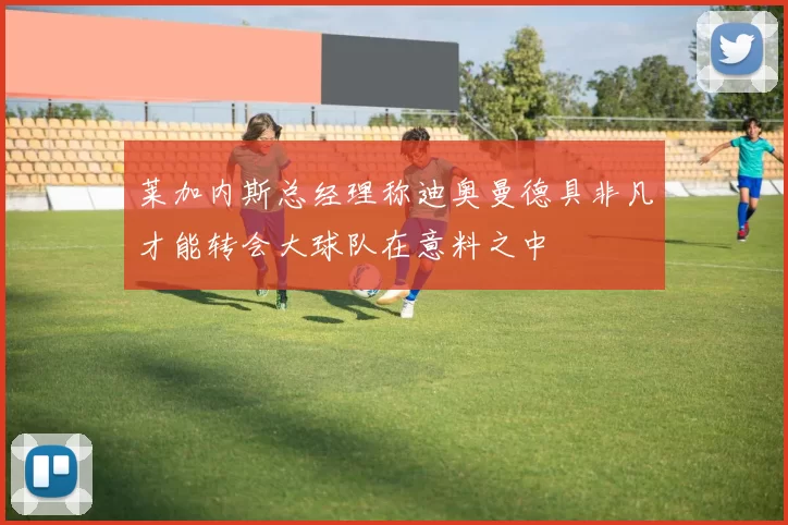 莱加内斯总经理称迪奥曼德具非凡才能转会大球队在意料之中