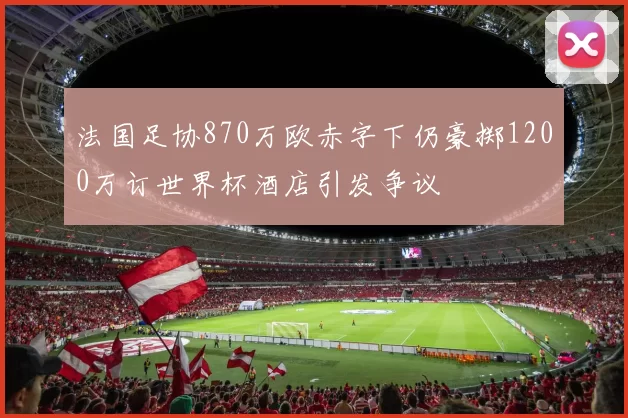 法国足协870万欧赤字下仍豪掷1200万订世界杯酒店引发争议