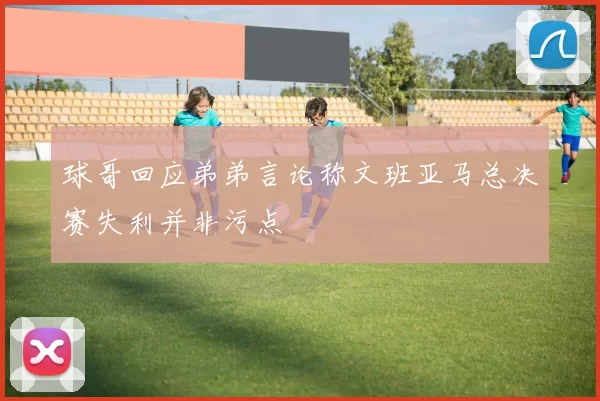 球哥回应弟弟言论称文班亚马总决赛失利并非污点