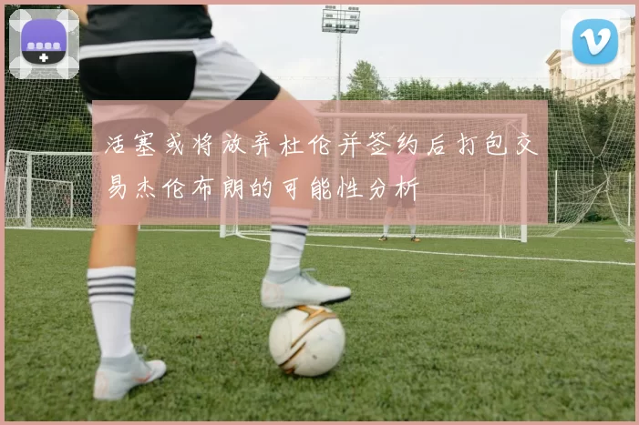 活塞或将放弃杜伦并签约后打包交易杰伦布朗的可能性分析