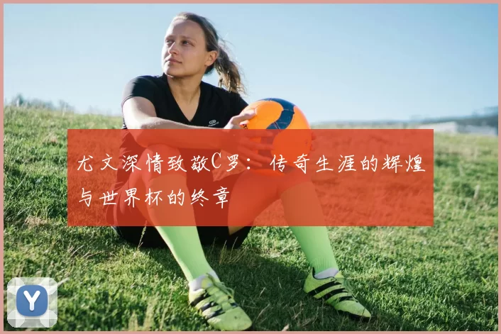 尤文深情致敬C罗：传奇生涯的辉煌与世界杯的终章