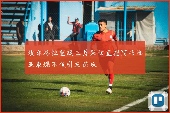 埃尔格拉重提三月采访直指阿韦洛亚表现不佳引发热议