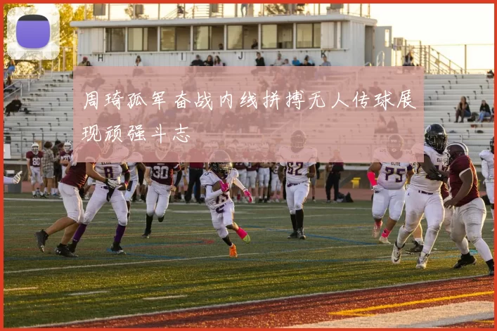 周琦孤军奋战内线拼搏无人传球展现顽强斗志