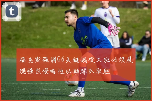福克斯强调G6关键战役文班必须展现强烈侵略性以助球队取胜