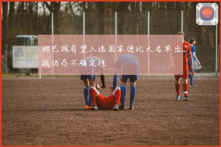 姆巴佩有望入选国家德比大名单出战仍存不确定性