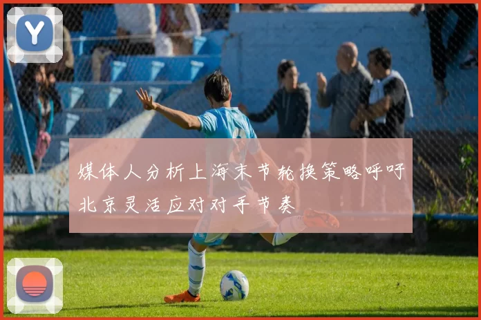 媒体人分析上海末节轮换策略呼吁北京灵活应对对手节奏