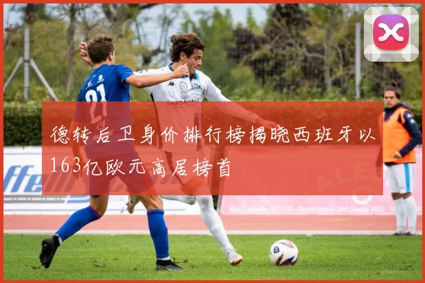 德转后卫身价排行榜揭晓西班牙以163亿欧元高居榜首