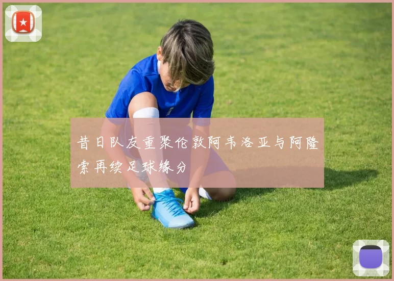 昔日队友重聚伦敦阿韦洛亚与阿隆索再续足球缘分