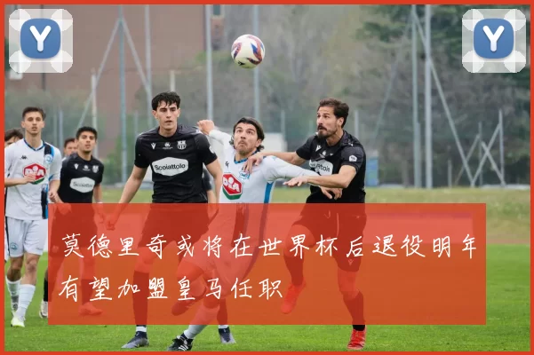 莫德里奇或将在世界杯后退役明年有望加盟皇马任职