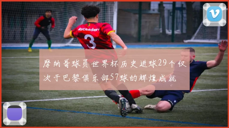摩纳哥球员世界杯历史进球29个仅次于巴黎俱乐部57球的辉煌成就