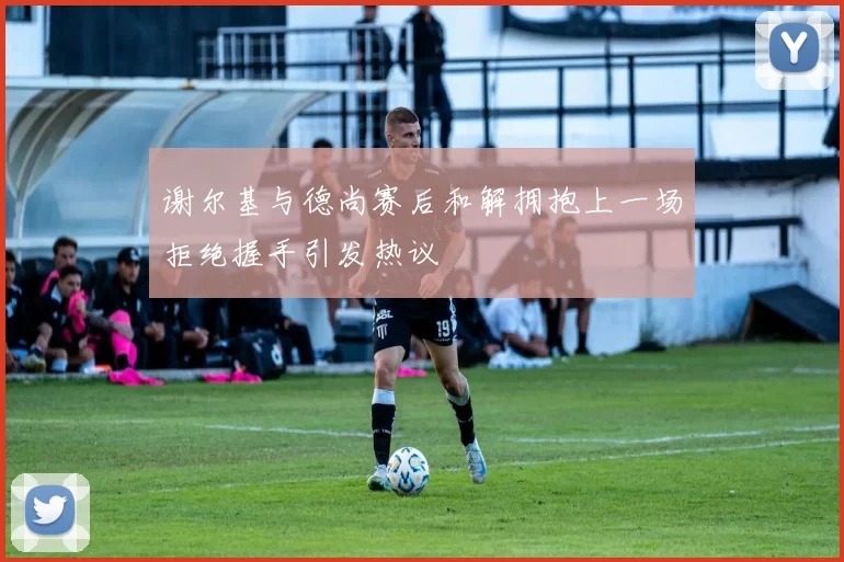 谢尔基与德尚赛后和解拥抱上一场拒绝握手引发热议