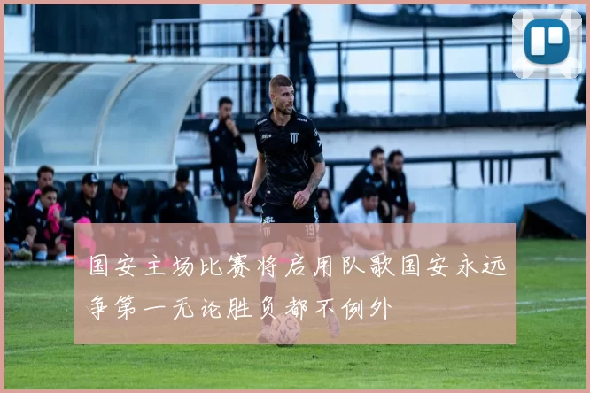国安主场比赛将启用队歌国安永远争第一无论胜负都不例外