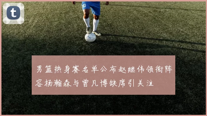 男篮热身赛名单公布赵继伟领衔阵容杨瀚森与曾凡博缺席引关注